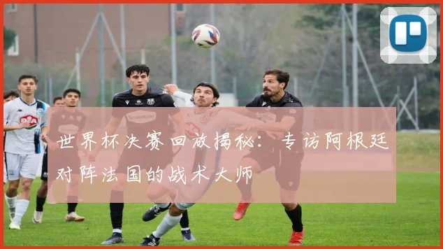 世界杯决赛回放揭秘：专访阿根廷对阵法国的战术大师