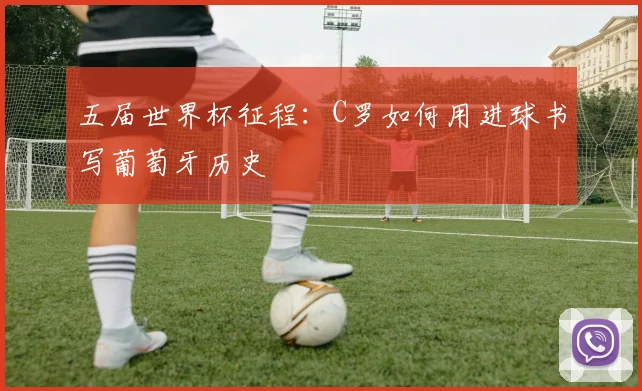五届世界杯征程：C罗如何用进球书写葡萄牙历史